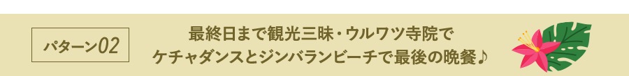 パターン02 最終日まで観光三昧・ウルワツ寺院でケチャダンスとジンバランビーチで最後の晩餐♪